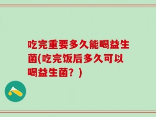 吃完重要多久能喝益生菌(吃完饭后多久可以喝益生菌？)