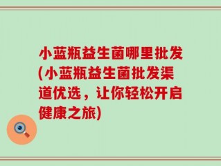 小蓝瓶益生菌哪里批发(小蓝瓶益生菌批发渠道优选，让你轻松开启健康之旅)