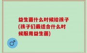益生菌什么时候给孩子(孩子们最适合什么时候服用益生菌)