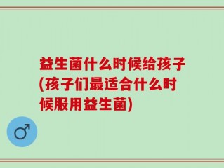 益生菌什么时候给孩子(孩子们最适合什么时候服用益生菌)