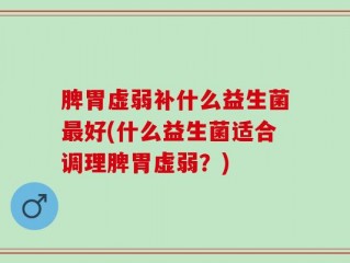 脾胃虚弱补什么益生菌最好(什么益生菌适合调理脾胃虚弱？)
