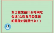 女士益生菌什么时间吃合适(女性食用益生菌的最佳时间是什么？)