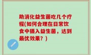 助消化益生菌吃几个疗程(如何合理在日常饮食中摄入益生菌，达到最优效果？)