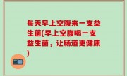每天早上空腹来一支益生菌(早上空腹喝一支益生菌，让肠道更健康)