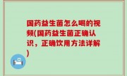 国药益生菌怎么喝的视频(国药益生菌正确认识，正确饮用方法详解)