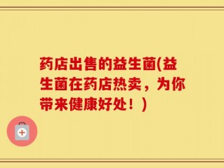 药店出售的益生菌(益生菌在药店热卖，为你带来健康好处！)