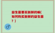 益生菌要买新鲜的嘛(如何购买新鲜的益生菌？)