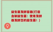 益生菌发酵容器(打造自制益生菌：使用发酵器发酵您的益生菌！)