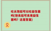 吃太饱后可以吃益生菌吗(饱食后可食用益生菌吗？这是答案)