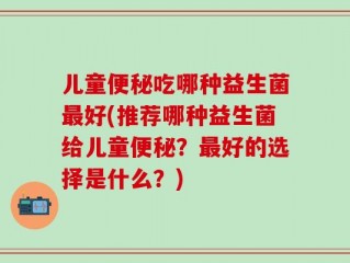 儿童便秘吃哪种益生菌最好(推荐哪种益生菌给儿童便秘？最好的选择是什么？)