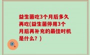 益生菌吃3个月后多久再吃(益生菌停用3个月后再补充的最佳时机是什么？)