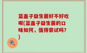 蓝盖子益生菌好不好吃呢(蓝盖子益生菌的口味如何，值得尝试吗？)