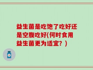 益生菌是吃饱了吃好还是空腹吃好(何时食用益生菌更为适宜？)