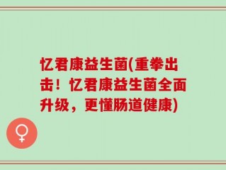 忆君康益生菌(重拳出击！忆君康益生菌全面升级，更懂肠道健康)