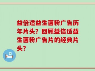 益倍适益生菌粉广告历年片头？回顾益倍适益生菌粉广告片的经典片头？