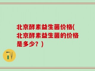 北京酵素益生菌价格(北京酵素益生菌的价格是多少？)