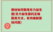 便秘如何服用乐力益生菌(乐力益生菌的正确服用方法，有效缓解便秘问题)