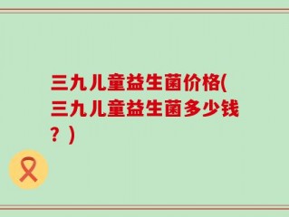 三九儿童益生菌价格(三九儿童益生菌多少钱？)