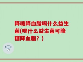 降糖降血脂喝什么益生菌(喝什么益生菌可降糖降血脂？)