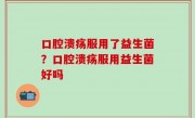 口腔溃疡服用了益生菌？口腔溃疡服用益生菌好吗