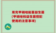 用完甲硝唑能塞益生菌(甲硝唑和益生菌搭配使用的注意事项)