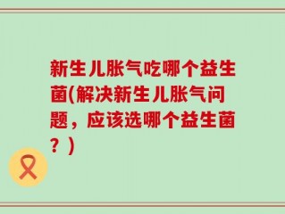 新生儿胀气吃哪个益生菌(解决新生儿胀气问题，应该选哪个益生菌？)