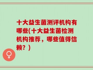 十大益生菌测评机构有哪些(十大益生菌检测机构推荐，哪些值得信赖？)