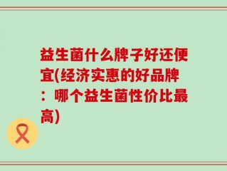 益生菌什么牌子好还便宜(经济实惠的好品牌：哪个益生菌性价比最高)