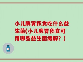 小儿脾胃积食吃什么益生菌(小儿脾胃积食可用哪些益生菌缓解？)