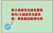 萌小益益生元益生菌饭前吃(小益益生元益生菌：餐前最佳服用时间)