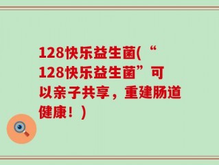 128快乐益生菌(“128快乐益生菌”可以亲子共享，重建肠道健康！)