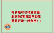 零食罐可以和益生菌一起吃吗(零食罐与益生菌是否能一起食用？)