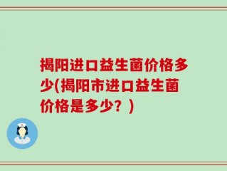 揭阳进口益生菌价格多少(揭阳市进口益生菌价格是多少？)