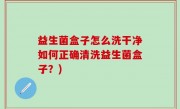 益生菌盒子怎么洗干净如何正确清洗益生菌盒子？)
