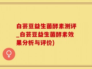白芸豆益生菌酵素测评_白芸豆益生菌酵素效果分析与评价)