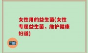 女性用的益生菌(女性专属益生菌，维护健康妇道)