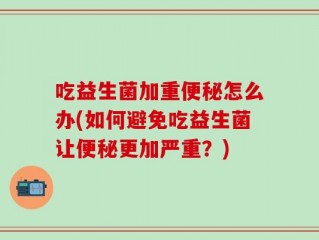 吃益生菌加重便秘怎么办(如何避免吃益生菌让便秘更加严重？)