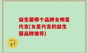 益生菌哪个品牌女明星代言(女星代言的益生菌品牌推荐)
