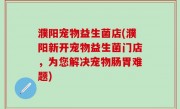 濮阳宠物益生菌店(濮阳新开宠物益生菌门店，为您解决宠物肠胃难题)