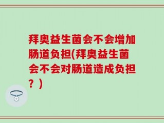 拜奥益生菌会不会增加肠道负担(拜奥益生菌会不会对肠道造成负担？)