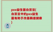 pxx益生菌白芸豆(白芸豆中的pxx益生菌有助于改善肠道健康)