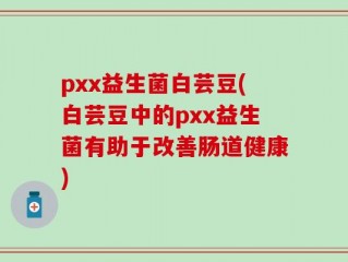 pxx益生菌白芸豆(白芸豆中的pxx益生菌有助于改善肠道健康)