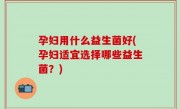 孕妇用什么益生菌好(孕妇适宜选择哪些益生菌？)