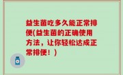 益生菌吃多久能正常排便(益生菌的正确使用方法，让你轻松达成正常排便！)