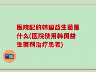 医院配的韩国益生菌是什么(医院使用韩国益生菌剂治疗患者)
