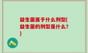益生菌属于什么剂型(益生菌的剂型是什么？)