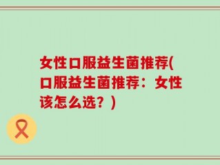 女性口服益生菌推荐(口服益生菌推荐：女性该怎么选？)