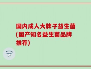 国内成人大牌子益生菌(国产知名益生菌品牌推荐)