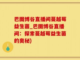 巴图博谷直播间蔓越莓益生菌_巴图博谷直播间：探索蔓越莓益生菌的奥秘)