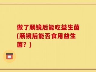 做了肠镜后能吃益生菌(肠镜后能否食用益生菌？)